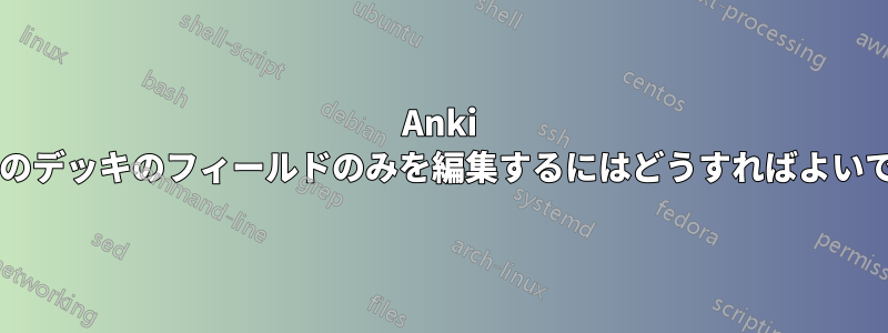 Anki で特定のデッキのフィールドのみを編集するにはどうすればよいですか?