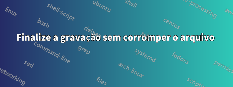 Finalize a gravação sem corromper o arquivo