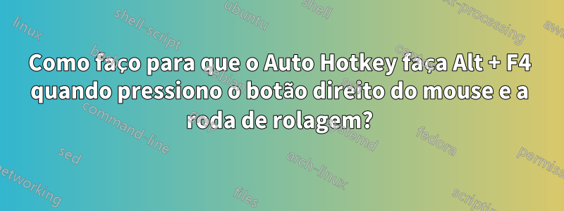 Como faço para que o Auto Hotkey faça Alt + F4 quando pressiono o botão direito do mouse e a roda de rolagem?