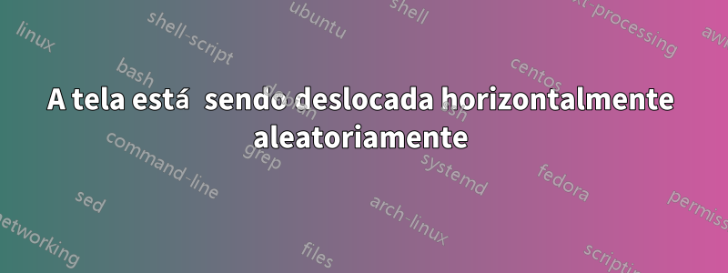 A tela está sendo deslocada horizontalmente aleatoriamente