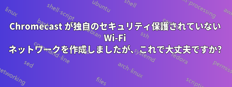 Chromecast が独自のセキュリティ保護されていない Wi-Fi ネットワークを作成しましたが、これで大丈夫ですか?