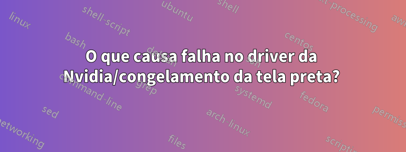 O que causa falha no driver da Nvidia/congelamento da tela preta?