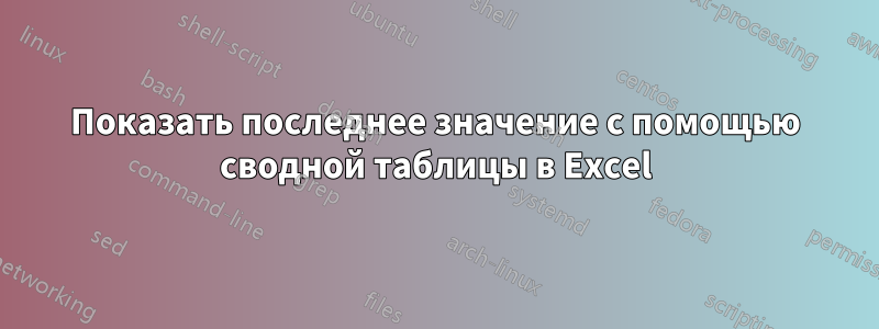 Показать последнее значение с помощью сводной таблицы в Excel