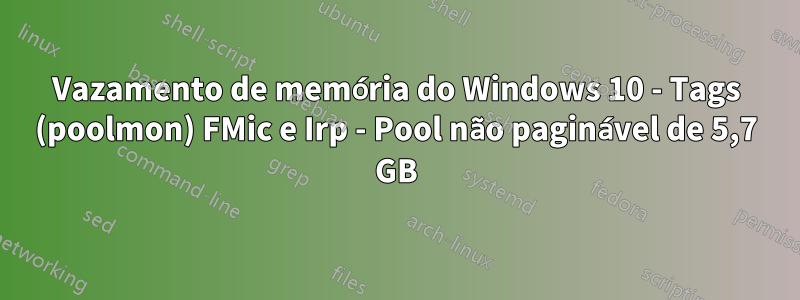 Vazamento de memória do Windows 10 - Tags (poolmon) FMic e Irp - Pool não paginável de 5,7 GB