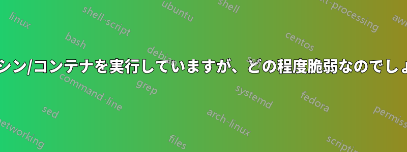 仮想マシン/コンテナを実行していますが、どの程度脆弱なのでしょうか?