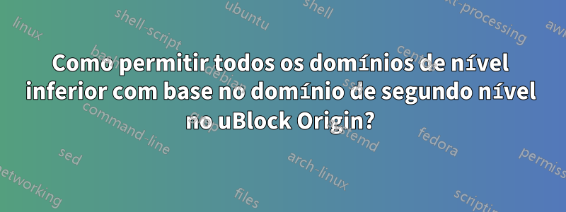 Como permitir todos os domínios de nível inferior com base no domínio de segundo nível no uBlock Origin?