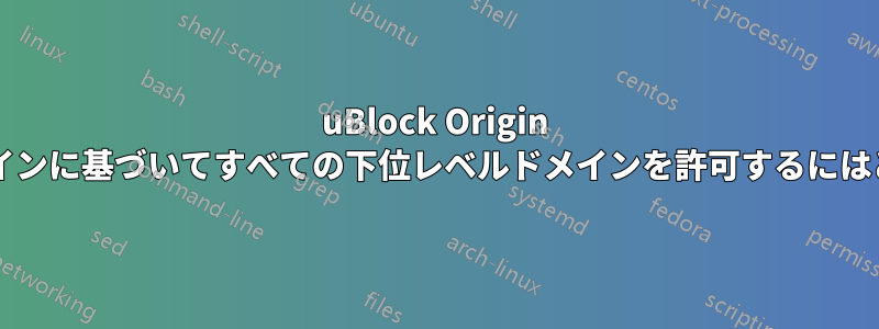 uBlock Origin でセカンドレベルドメインに基づいてすべての下位レベルドメインを許可するにはどうすればよいですか?