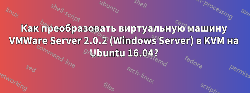 Как преобразовать виртуальную машину VMWare Server 2.0.2 (Windows Server) в KVM на Ubuntu 16.04?