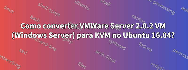 Como converter VMWare Server 2.0.2 VM (Windows Server) para KVM no Ubuntu 16.04?