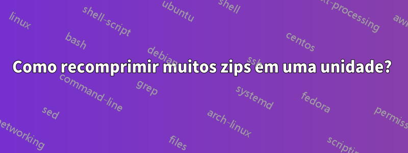 Como recomprimir muitos zips em uma unidade?