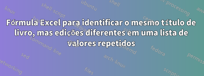 Fórmula Excel para identificar o mesmo título de livro, mas edições diferentes em uma lista de valores repetidos