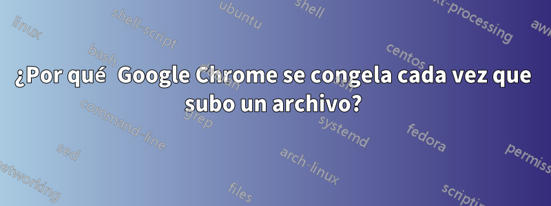 ¿Por qué Google Chrome se congela cada vez que subo un archivo?