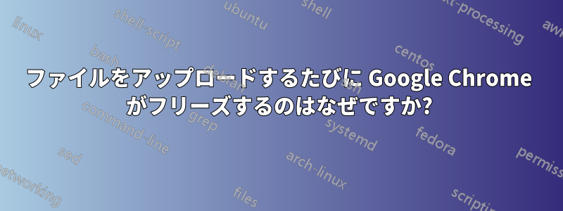 ファイルをアップロードするたびに Google Chrome がフリーズするのはなぜですか?