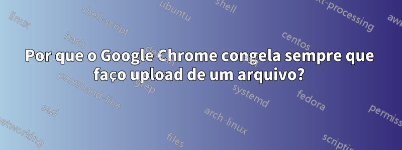 Por que o Google Chrome congela sempre que faço upload de um arquivo?