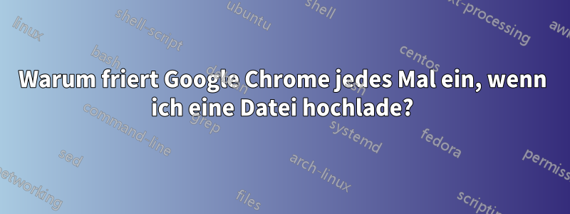 Warum friert Google Chrome jedes Mal ein, wenn ich eine Datei hochlade?