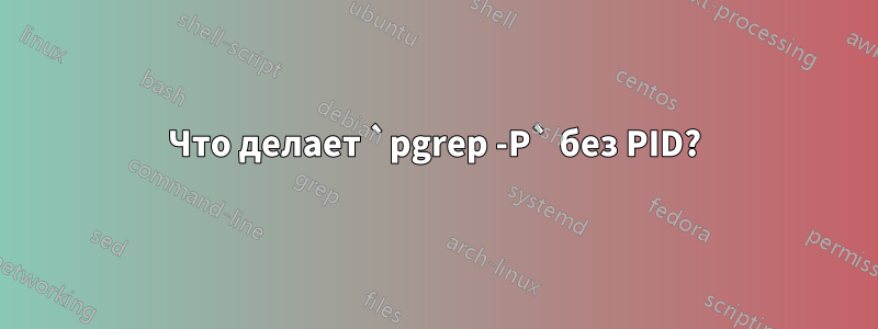 Что делает `pgrep -P` без PID?