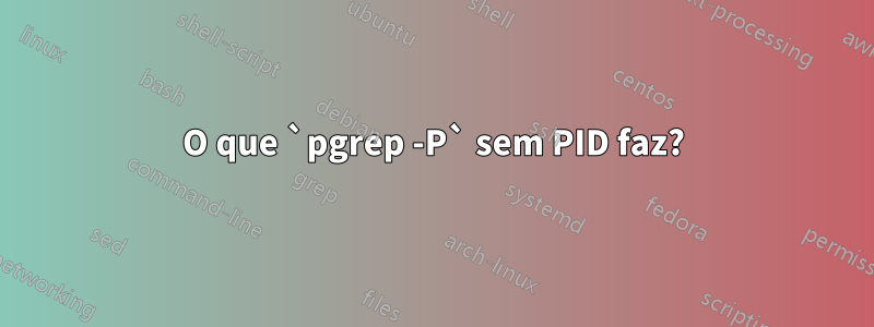 O que `pgrep -P` sem PID faz?