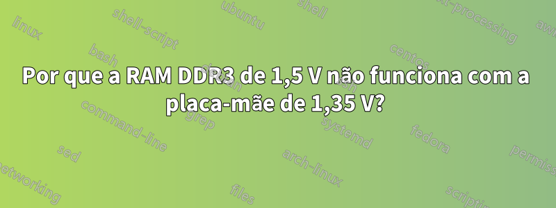 Por que a RAM DDR3 de 1,5 V não funciona com a placa-mãe de 1,35 V?