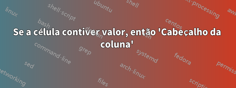 Se a célula contiver valor, então 'Cabeçalho da coluna'