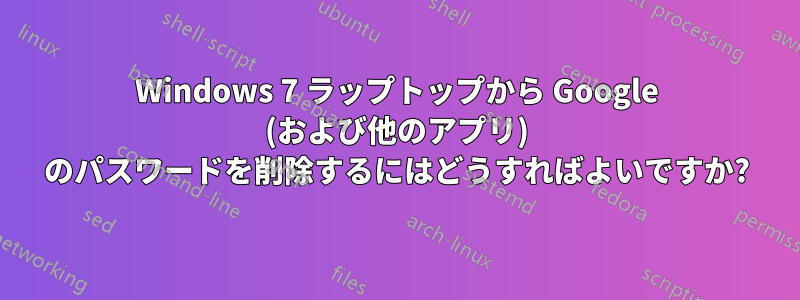 Windows 7 ラップトップから Google (および他のアプリ) のパスワードを削除するにはどうすればよいですか?