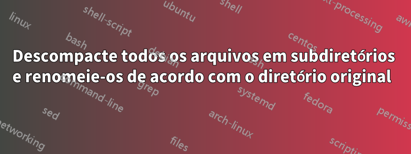 Descompacte todos os arquivos em subdiretórios e renomeie-os de acordo com o diretório original 