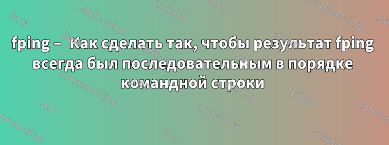 fping – Как сделать так, чтобы результат fping всегда был последовательным в порядке командной строки