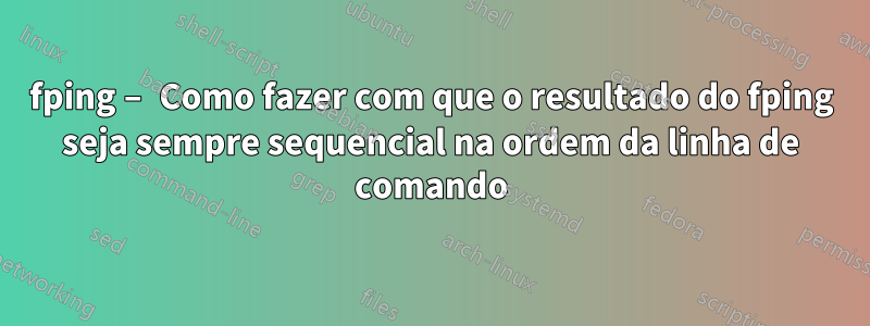 fping – Como fazer com que o resultado do fping seja sempre sequencial na ordem da linha de comando