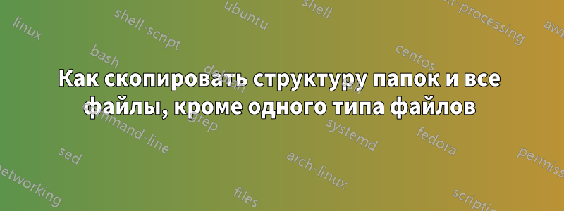 Как скопировать структуру папок и все файлы, кроме одного типа файлов