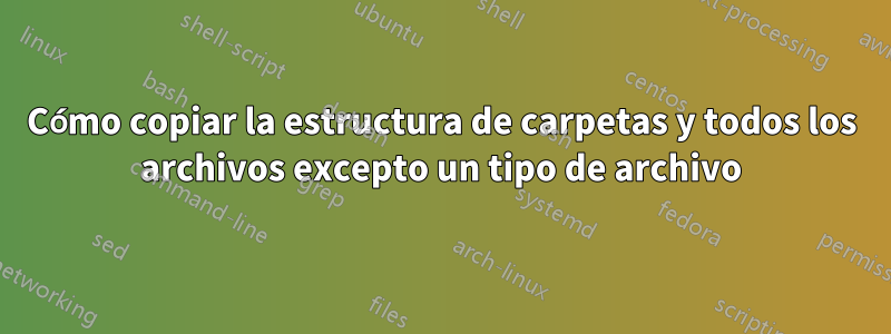 Cómo copiar la estructura de carpetas y todos los archivos excepto un tipo de archivo