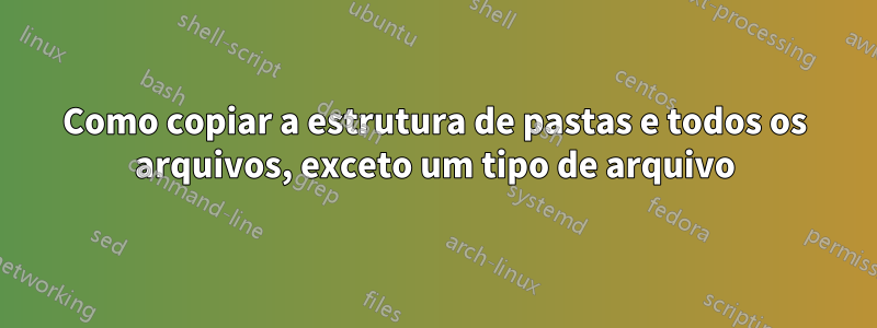 Como copiar a estrutura de pastas e todos os arquivos, exceto um tipo de arquivo