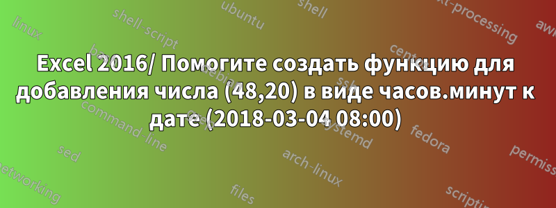 Excel 2016/ Помогите создать функцию для добавления числа (48,20) в виде часов.минут к дате (2018-03-04 08:00)