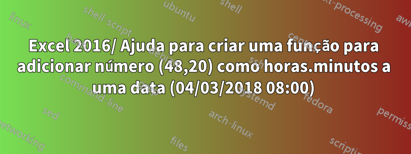 Excel 2016/ Ajuda para criar uma função para adicionar número (48,20) como horas.minutos a uma data (04/03/2018 08:00)