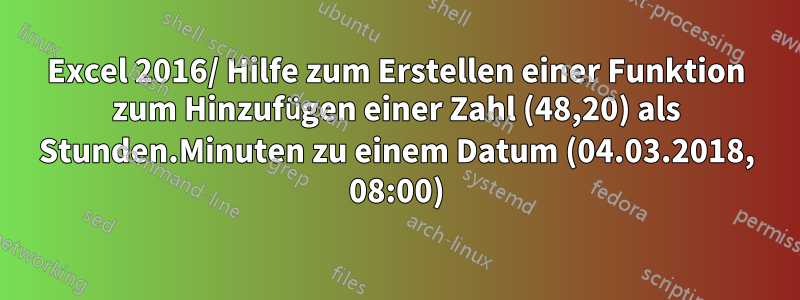 Excel 2016/ Hilfe zum Erstellen einer Funktion zum Hinzufügen einer Zahl (48,20) als Stunden.Minuten zu einem Datum (04.03.2018, 08:00)