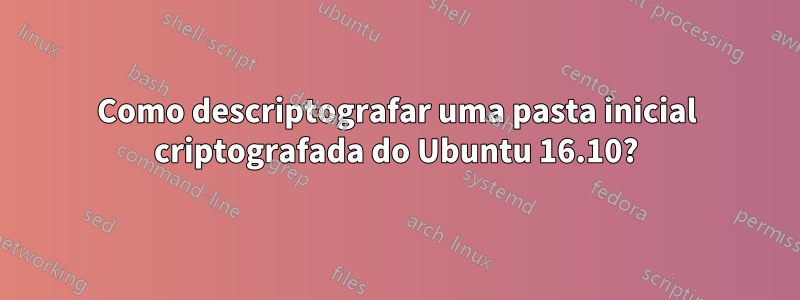 Como descriptografar uma pasta inicial criptografada do Ubuntu 16.10?