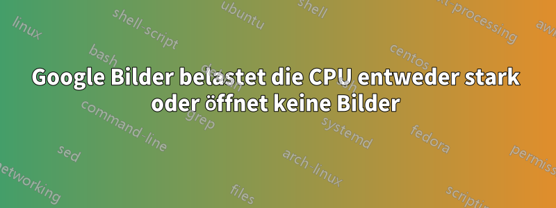 Google Bilder belastet die CPU entweder stark oder öffnet keine Bilder