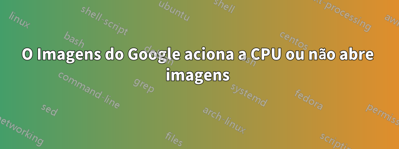 O Imagens do Google aciona a CPU ou não abre imagens