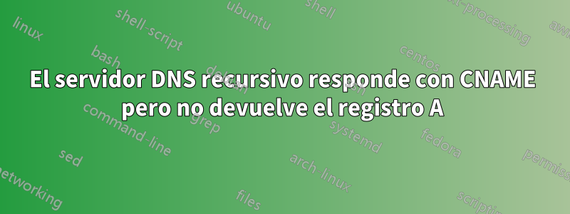 El servidor DNS recursivo responde con CNAME pero no devuelve el registro A