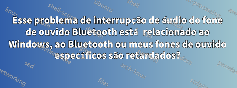 Esse problema de interrupção de áudio do fone de ouvido Bluetooth está relacionado ao Windows, ao Bluetooth ou meus fones de ouvido específicos são retardados?