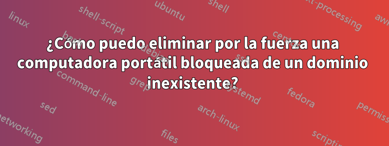 ¿Cómo puedo eliminar por la fuerza una computadora portátil bloqueada de un dominio inexistente?