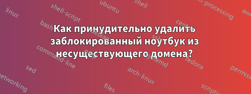 Как принудительно удалить заблокированный ноутбук из несуществующего домена?