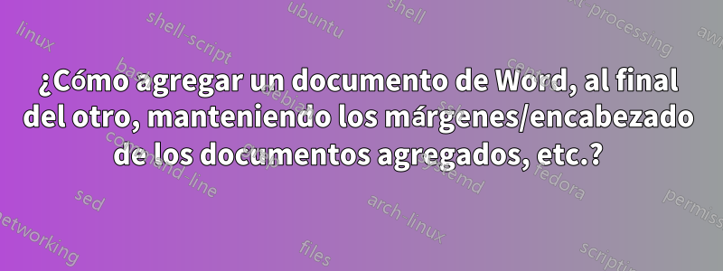 ¿Cómo agregar un documento de Word, al final del otro, manteniendo los márgenes/encabezado de los documentos agregados, etc.?