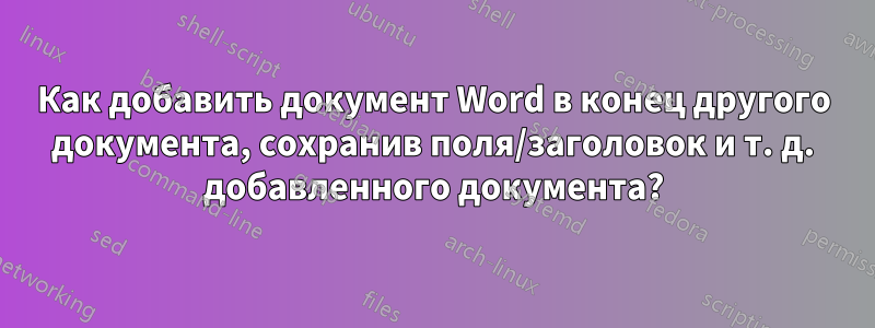 Как добавить документ Word в конец другого документа, сохранив поля/заголовок и т. д. добавленного документа?