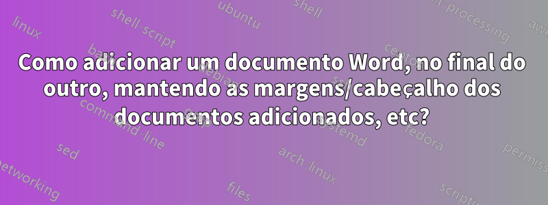 Como adicionar um documento Word, no final do outro, mantendo as margens/cabeçalho dos documentos adicionados, etc?