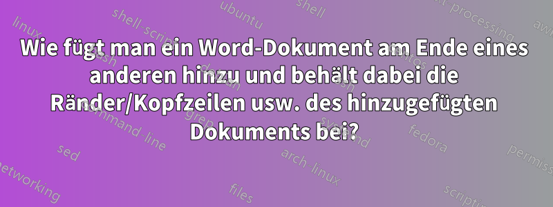 Wie fügt man ein Word-Dokument am Ende eines anderen hinzu und behält dabei die Ränder/Kopfzeilen usw. des hinzugefügten Dokuments bei?