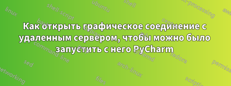 Как открыть графическое соединение с удаленным сервером, чтобы можно было запустить с него PyCharm