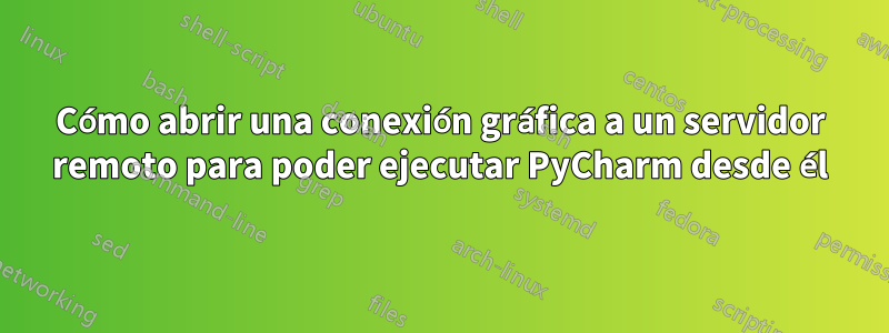 Cómo abrir una conexión gráfica a un servidor remoto para poder ejecutar PyCharm desde él