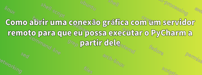 Como abrir uma conexão gráfica com um servidor remoto para que eu possa executar o PyCharm a partir dele