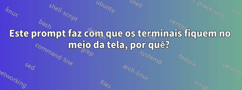 Este prompt faz com que os terminais fiquem no meio da tela, por quê? 