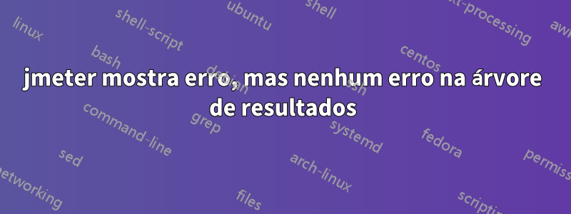 jmeter mostra erro, mas nenhum erro na árvore de resultados