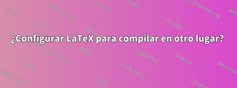 ¿Configurar LaTeX para compilar en otro lugar?